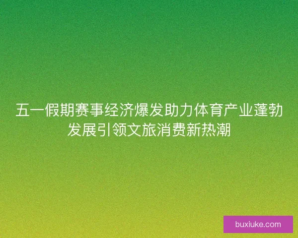 五一假期赛事经济爆发助力体育产业蓬勃发展引领文旅消费新热潮