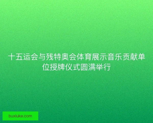 十五运会与残特奥会体育展示音乐贡献单位授牌仪式圆满举行
