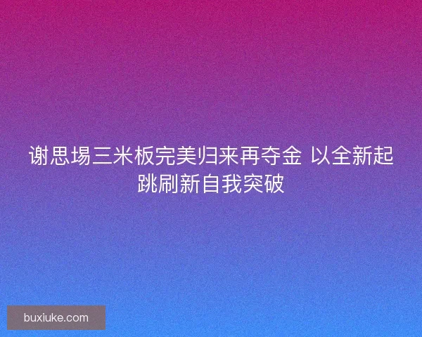 谢思埸三米板完美归来再夺金 以全新起跳刷新自我突破