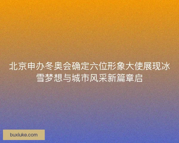 北京申办冬奥会确定六位形象大使展现冰雪梦想与城市风采新篇章启