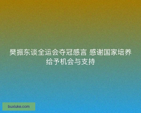 樊振东谈全运会夺冠感言 感谢国家培养给予机会与支持