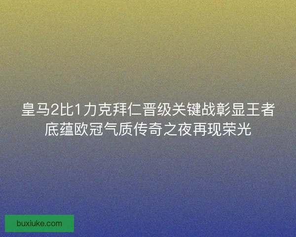 皇马2比1力克拜仁晋级关键战彰显王者底蕴欧冠气质传奇之夜再现荣光