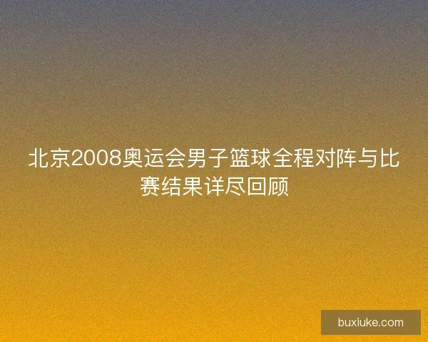 北京2008奥运会男子篮球全程对阵与比赛结果详尽回顾