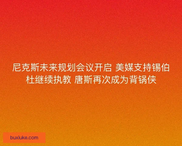 尼克斯未来规划会议开启 美媒支持锡伯杜继续执教 唐斯再次成为背锅侠